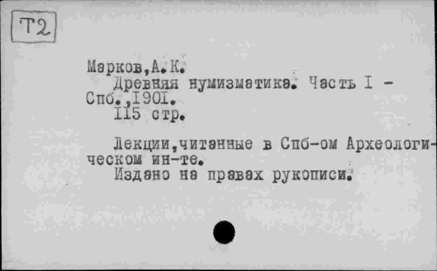 ﻿Марков, А» К.
Древняя нумизматика» Часть I -Спб.,1901.
115 стр.
Лекции,читанные в Спб-ом Археологи ческом ин-те.
Издано на правах рукописи.